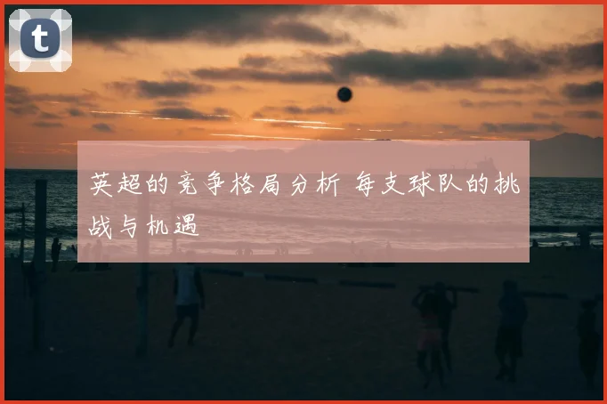 英超的竞争格局分析 每支球队的挑战与机遇